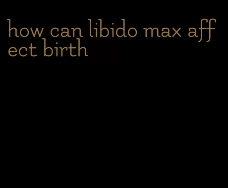 how can libido max affect birth