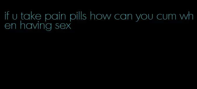 if u take pain pills how can you cum when having sex