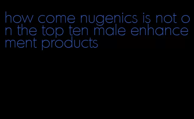 how come nugenics is not on the top ten male enhancement products