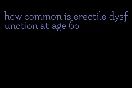 how common is erectile dysfunction at age 60