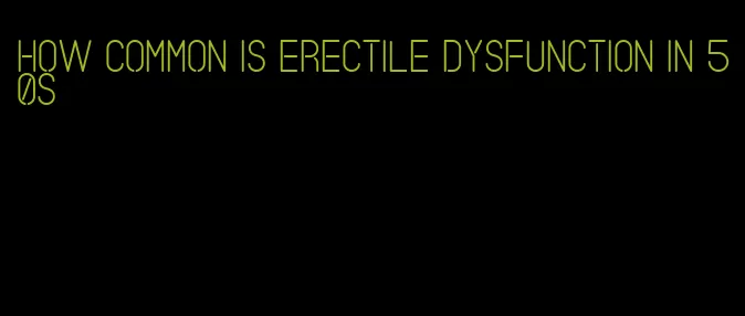 how common is erectile dysfunction in 50s