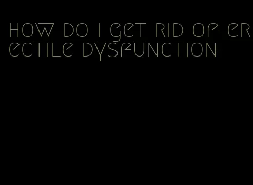 how do i get rid of erectile dysfunction