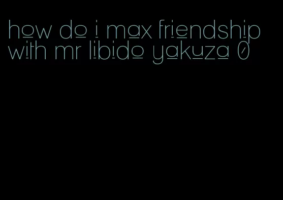 how do i max friendship with mr libido yakuza 0