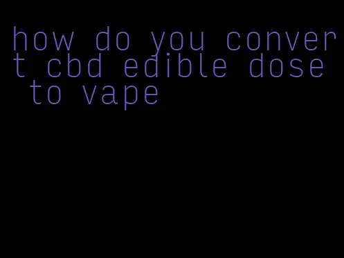 how do you convert cbd edible dose to vape