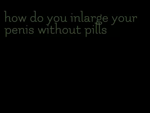 how do you inlarge your penis without pills