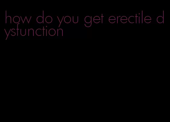 how do you get erectile dysfunction