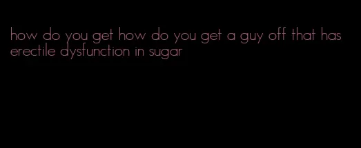 how do you get how do you get a guy off that has erectile dysfunction in sugar