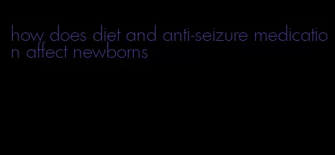 how does diet and anti-seizure medication affect newborns