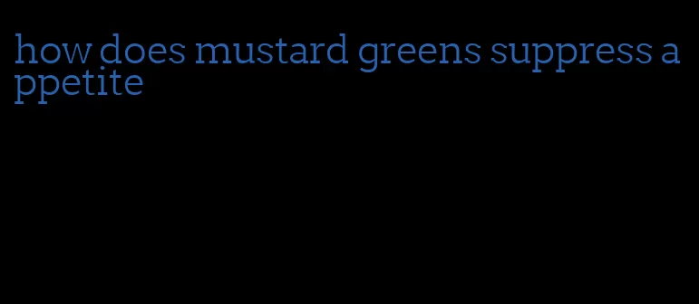 how does mustard greens suppress appetite