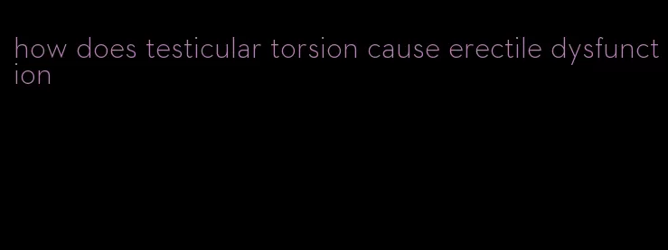 how does testicular torsion cause erectile dysfunction