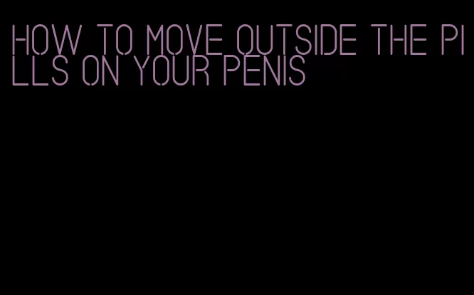 how to move outside the pills on your penis