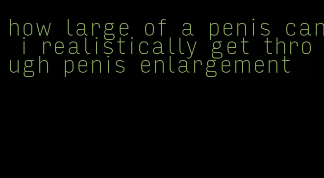 how large of a penis can i realistically get through penis enlargement