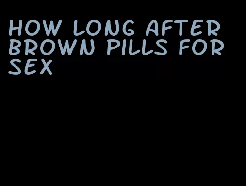 how long after brown pills for sex