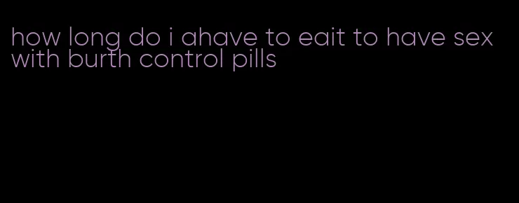 how long do i ahave to eait to have sex with burth control pills