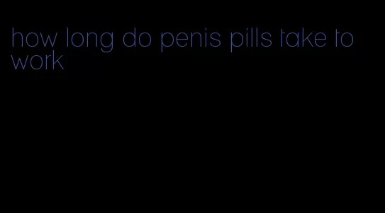 how long do penis pills take to work