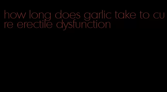 how long does garlic take to cure erectile dysfunction