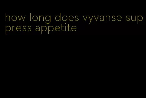 how long does vyvanse suppress appetite