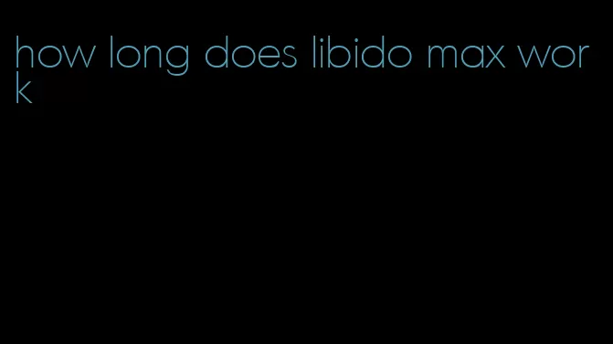 how long does libido max work