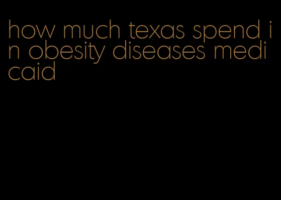 how much texas spend in obesity diseases medicaid