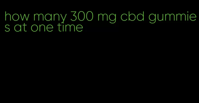 how many 300 mg cbd gummies at one time