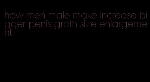 how men male make increase bigger penis groth size enlargement