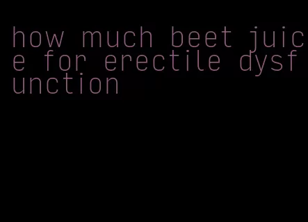 how much beet juice for erectile dysfunction