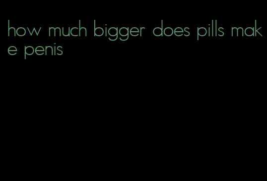 how much bigger does pills make penis