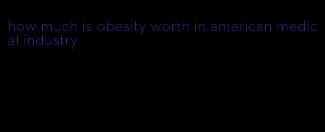 how much is obesity worth in american medical industry