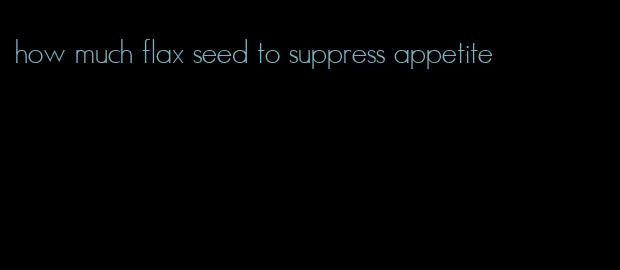 how much flax seed to suppress appetite