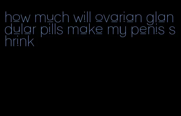 how much will ovarian glandular pills make my penis shrink