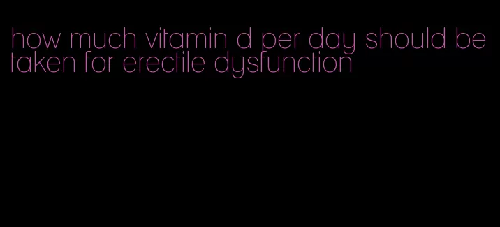 how much vitamin d per day should be taken for erectile dysfunction