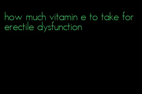 how much vitamin e to take for erectile dysfunction