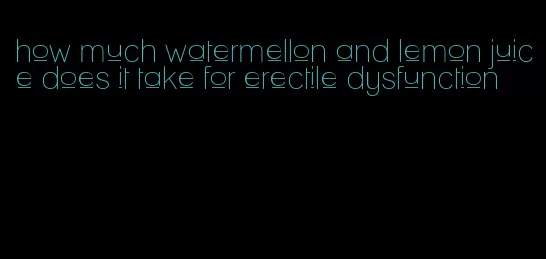 how much watermellon and lemon juice does it take for erectile dysfunction