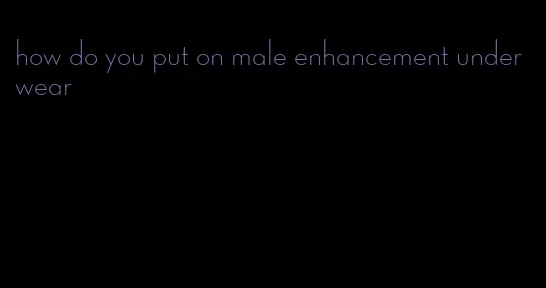 how do you put on male enhancement underwear