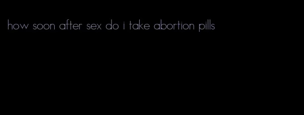 how soon after sex do i take abortion pills