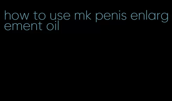 how to use mk penis enlargement oil