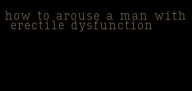 how to arouse a man with erectile dysfunction