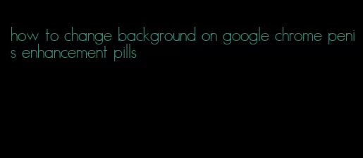 how to change background on google chrome penis enhancement pills