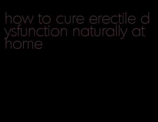 how to cure erectile dysfunction naturally at home