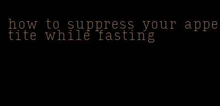 how to suppress your appetite while fasting