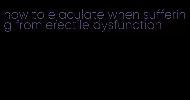 how to ejaculate when suffering from erectile dysfunction