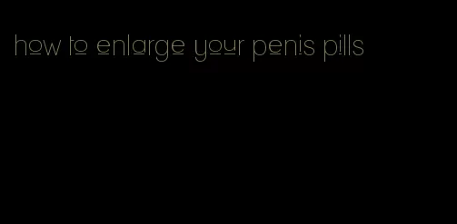 how to enlarge your penis pills