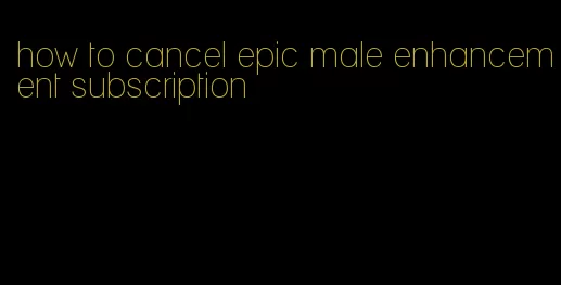 how to cancel epic male enhancement subscription