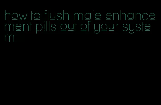 how to flush male enhancement pills out of your system