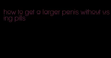 how to get a larger penis without using pills