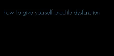 how to give yourself erectile dysfunction