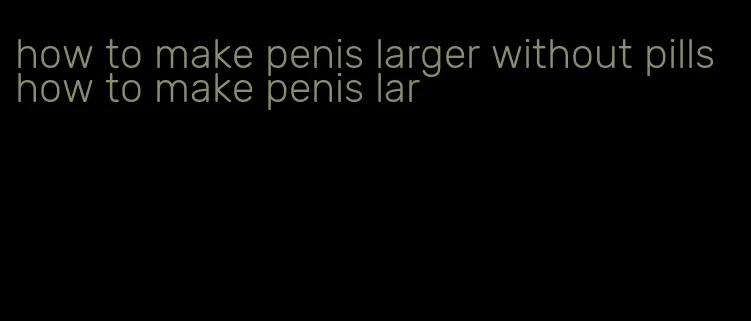 how to make penis larger without pills how to make penis lar