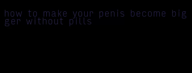 how to make your penis become bigger without pills