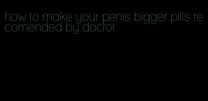 how to make your penis bigger pills recomended by doctor