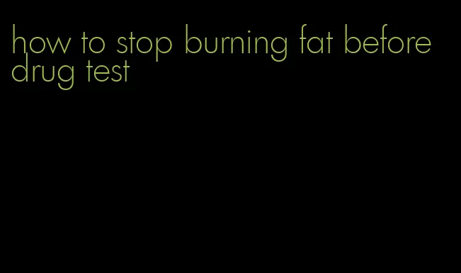 how to stop burning fat before drug test